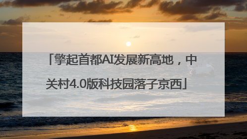 擎起首都AI发展新高地，中关村4.0版科技园落子京西