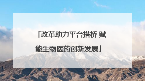 改革助力平台搭桥 赋能生物医药创新发展