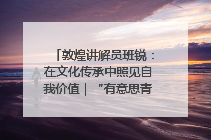敦煌讲解员班锐：在文化传承中照见自我价值｜“有意思青年”高校公益计划