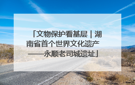 文物保护看基层｜湖南省首个世界文化遗产——永顺老司城遗址