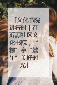 文化书院进行时｜在沂源社区文化书院，“粽”享“端午”美好时光