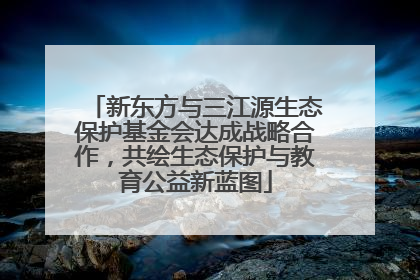 新东方与三江源生态保护基金会达成战略合作，共绘生态保护与教育公益新蓝图