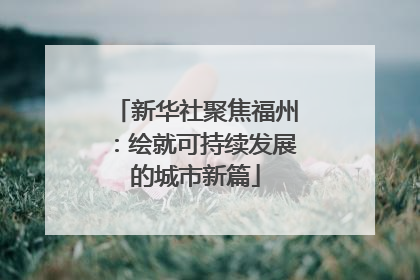新华社聚焦福州：绘就可持续发展的城市新篇