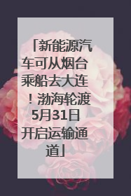 新能源汽车可从烟台乘船去大连！渤海轮渡5月31日开启运输通道