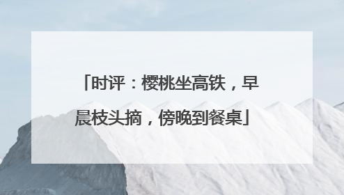 时评：樱桃坐高铁，早晨枝头摘，傍晚到餐桌