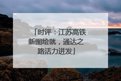 时评：江苏高铁新图绘就，通达之路活力迸发