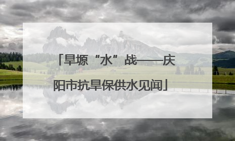 旱塬“水”战——庆阳市抗旱保供水见闻