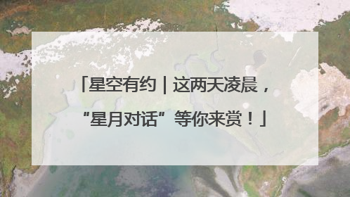 星空有约｜这两天凌晨，“星月对话”等你来赏！