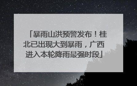 暴雨山洪预警发布！桂北已出现大到暴雨，广西进入本轮降雨最强时段