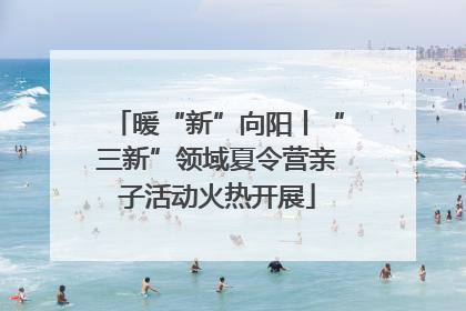暖“新”向阳丨“三新”领域夏令营亲子活动火热开展