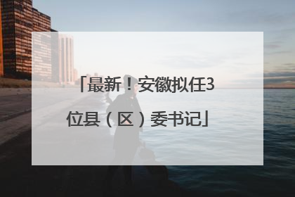 最新！安徽拟任3位县（区）委书记