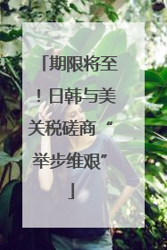期限将至！日韩与美关税磋商“举步维艰”