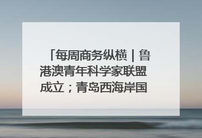 每周商务纵横｜鲁港澳青年科学家联盟成立；青岛西海岸国际能源自贸港启用