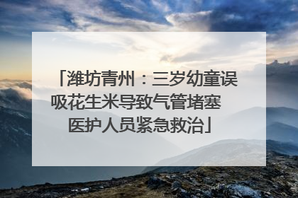 潍坊青州：三岁幼童误吸花生米导致气管堵塞 医护人员紧急救治