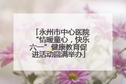 永州市中心医院“情暖童心，快乐六一”健康教育促进活动圆满举办