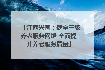 江西兴国：健全三级养老服务网络 全面提升养老服务质量