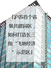 沪苏首个省级共建园区，如何打造长三角“飞地经济”示范区