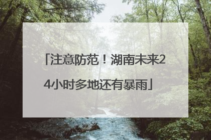 注意防范！湖南未来24小时多地还有暴雨