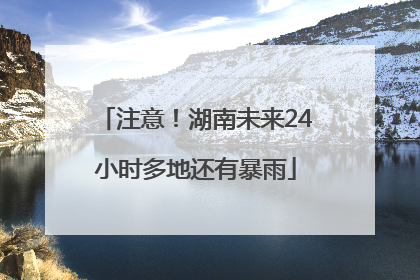 注意！湖南未来24小时多地还有暴雨