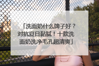 洗面奶什么牌子好？对抗夏日黏腻！十款洗面奶洗净毛孔超清爽