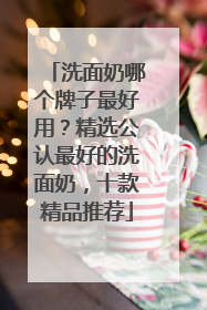 洗面奶哪个牌子最好用？精选公认最好的洗面奶，十款精品推荐