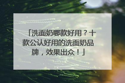 洗面奶哪款好用？十款公认好用的洗面奶品牌，效果出众！