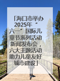 海口市举办2025年“六一”国际儿童节系列活动新闻发布会，六大主题活动助力儿童友好城市建设