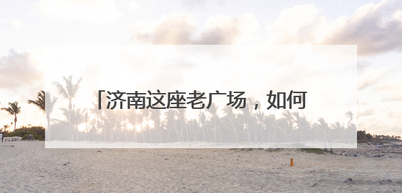 济南这座老广场，如何变身激活39万人“家门口幸福”的新地标？