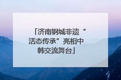 济南钢城非遗“活态传承”亮相中韩交流舞台