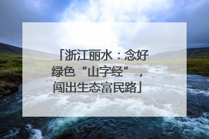 浙江丽水：念好绿色“山字经”，闯出生态富民路