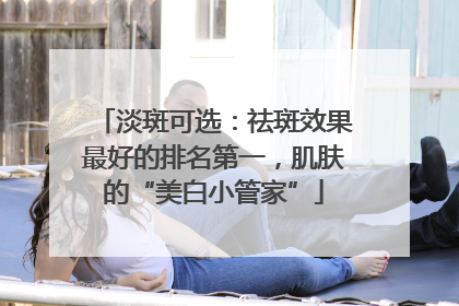 淡斑可选：祛斑效果最好的排名第一，肌肤的“美白小管家”