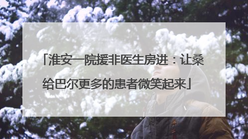 淮安一院援非医生房进：让桑给巴尔更多的患者微笑起来