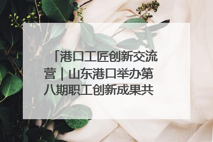 港口工匠创新交流营｜山东港口举办第八期职工创新成果共享交流活动