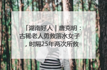 湖南好人｜唐克明：古稀老人勇救落水女子，时隔25年两次所救竟是同一人！