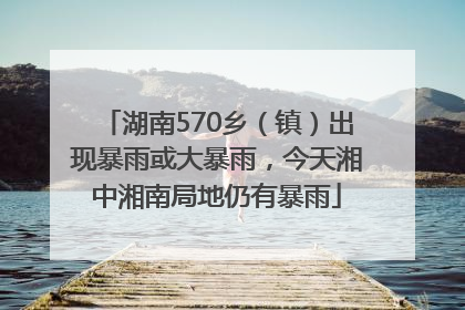 湖南570乡（镇）出现暴雨或大暴雨，今天湘中湘南局地仍有暴雨