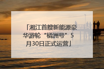 湘江首艘新能源豪华游轮“橘洲号”5月30日正式运营