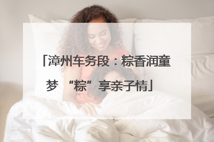 漳州车务段：粽香润童梦 “粽”享亲子情