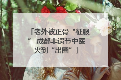 老外被正骨“征服” 成都非遗节中医火到“出圈”