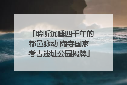 聆听沉睡四千年的都邑脉动 陶寺国家考古遗址公园揭牌