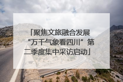聚焦文旅融合发展 “万千气象看四川”第二季度集中采访启动