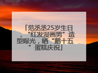范丞丞25岁生日，“红发漫画男”造型曝光，晒“鹅十五”蛋糕庆祝