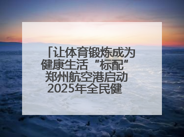 让体育锻炼成为健康生活“标配” 郑州航空港启动2025年全民健身活动月