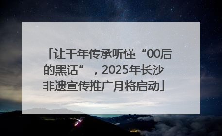 让千年传承听懂“00后的黑话”，2025年长沙非遗宣传推广月将启动