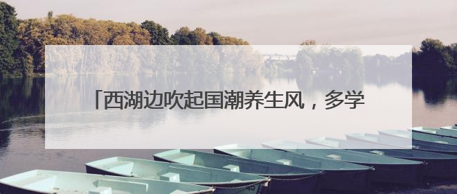 西湖边吹起国潮养生风，多学科专家携手送上夏日健康大礼