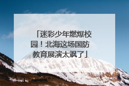 迷彩少年燃爆校园！北海这场国防教育展演太飒了