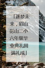 逐梦未来，眉山彭山二小六年级毕业典礼圆满礼成