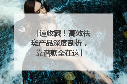 速收藏！高效祛斑产品深度剖析，靠谱款全在这