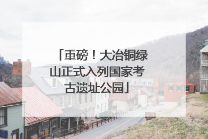 重磅！大冶铜绿山正式入列国家考古遗址公园