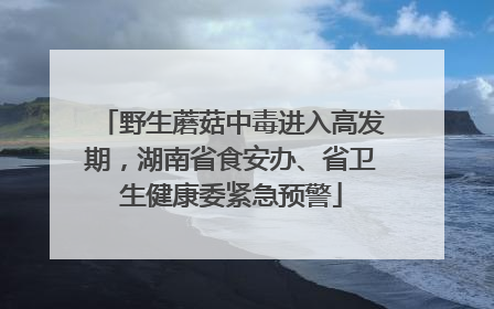 野生蘑菇中毒进入高发期，湖南省食安办、省卫生健康委紧急预警