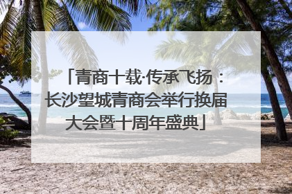 青商十载·传承飞扬：长沙望城青商会举行换届大会暨十周年盛典